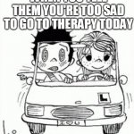 normalize depression | WHEN YOU TELL THEM YOU'RE TOO SAD TO GO TO THERAPY TODAY; AND THEY DON'T MAKE IT A BIG DEAL | image tagged in love is | made w/ Imgflip meme maker