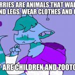 Furries are everywhere | IF FURRIES ARE ANIMALS THAT WALK ON THEIR HIND LEGS, WEAR CLOTHES AND CAN TALK; THEN WHAT ARE CHILDREN AND ZOOTOPIA ABOUT | image tagged in aqqua questioning her life choices | made w/ Imgflip meme maker