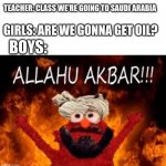 my best boys vs girls meme yet! | TEACHER: CLASS WE'RE GOING TO SAUDI ARABIA; GIRLS: ARE WE GONNA GET OIL? BOYS: | image tagged in allahu akbar,boys vs girls,trip,saudi arabia,oil | made w/ Imgflip meme maker