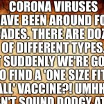 background | CORONA VIRUSES HAVE BEEN AROUND FOR DECADES. THERE ARE DOZENS OF DIFFERENT TYPES. YET SUDDENLY WE'RE GOING TO FIND A 'ONE SIZE FITS ALL' VACCINE?! UMHH.. DOESN'T SOUND DODGY AT ALL.. | image tagged in background | made w/ Imgflip meme maker