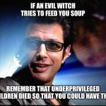 food fir thought | IF AN EVIL WITCH TRIES TO FEED YOU SOUP; REMEMBER THAT UNDERPRIVILEGED CHILDREN DIED SO THAT YOU COULD HAVE THAT. | image tagged in ian malcolm | made w/ Imgflip meme maker