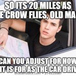 Sometimes Boomers Don't Know What They're Saying | SO ITS 20 MILES AS THE CROW FLIES, OLD MAN? CAN YOU ADJUST FOR HOW FAR IT IS FOR AS THE CAR DRIVES? | image tagged in ask for directions | made w/ Imgflip meme maker