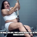 Never Work a Day | "IF YOU DO WHAT YOU LOVE, YOU'LL NEVER WORK A DAY IN YOUR LIFE"

-RONALD JEREMY | image tagged in ron jeremy,funny | made w/ Imgflip meme maker