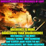 OBEDIENCE | UNVEILED SECRETS AND MESSAGES OF LIGHT; OBEDIENCE IS MORE DANGEROUS THAN DISOBEDIENCE; HISTORICALLY, THE MOST TERRIBLE THINGS : WAR, GENOCIDE AND SLAVERY HAVE RESULTED NOT FROM DISOBEDIENCE, BUT FROM OBEDIENCE | image tagged in obedience | made w/ Imgflip meme maker