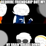 please help | THIS ISNT A MEME I DESPERATELY REQUIRE FRIENDSHIP BUT MY; MY BRAIN  BREAKS DOWN AFTER SAYING MORE THAN 2 WORDS TO SOMEONE PLEASE HELP | image tagged in home's tuck | made w/ Imgflip meme maker