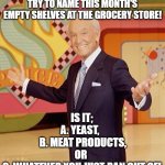 Game show  | FOR TEN THOUSAND DOLLARS, TRY TO NAME THIS MONTH'S EMPTY SHELVES AT THE GROCERY STORE! IS IT;

A. YEAST,  
 B. MEAT PRODUCTS,
OR 
C. WHATEVER YOU JUST RAN OUT OF! | image tagged in game show | made w/ Imgflip meme maker