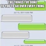 Text Message Template | HELLO IT’S ME I WAS WONDERING IF AFTER ALL THE THINGS I’VE DONE TO YOU TO GO OVER EVERY THING; WHAT?!!?! | image tagged in text message template | made w/ Imgflip meme maker