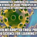 Science Learns From God | JEWISH COMMUNITIES SURVIVED THE BUBONIC PLAGUE
BETTER THAN OTHERS BY USING PRINCIPLES OF SANITATION
GIVEN TO MOSES BY GOD OVER 3,000 YEARS AGO. SINCE THEN WE ADOPTED THOSE PRINCIPLES. THANK YOU SCIENCE FOR LEARNING FROM GOD. | image tagged in carona virus,god,faith,science,covid,sanitation | made w/ Imgflip meme maker