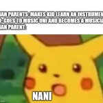 Suprised pikachu face | ASIAN PARENTS: MAKES KID LEARN AN INSTRUMENT
KID: GOES TO MUSIC UNI AND BECOMES A MUSICIAN
ASIAN PARENT:; NANI | image tagged in suprised pikachu face | made w/ Imgflip meme maker