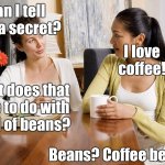 Coffee | Can I tell you a secret? I love coffee! What does that have to do with a hill of beans? Beans? Coffee beans? | image tagged in women talking over coffee | made w/ Imgflip meme maker