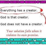 EVERYTHING HAS A CREATOR | UNVEILED SECRETS AND MESSAGES OF LIGHT; ANSWER : THE ABSOLUTE IS NOT A ''THING'' TO BE CREATED, THE ABSOLUTE IS AN ''ABSTRACT CONCEPT'' | image tagged in everything has a creator | made w/ Imgflip meme maker