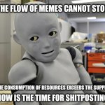 Memebot | THE FLOW OF MEMES CANNOT STOP; THE CONSUMPTION OF RESOURCES EXCEEDS THE SUPPLY; NOW IS THE TIME FOR SHITPOSTING | image tagged in creepy android robot,memebot,site resources | made w/ Imgflip meme maker