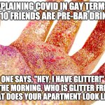 Covid explained by gay man in glitter to gay people | EXPLAINING COVID IN GAY TERMS: 
YOU & 10 FRIENDS ARE PRE-BAR DRINKING. ONE SAYS, "HEY, I HAVE GLITTER!"
IN THE MORNING, WHO IS GLITTER FREE? 
WHAT DOES YOUR APARTMENT LOOK LIKE? | image tagged in all the glitter in hand | made w/ Imgflip meme maker