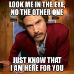 Ron Burgundy Is Here For You | LOOK ME IN THE EYE,
NO THE OTHER ONE; JUST KNOW THAT
I AM HERE FOR YOU | image tagged in ron b,ron burgundy,anchorman | made w/ Imgflip meme maker