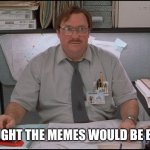 When they ask you how your Apocalypse was | I THOUGHT THE MEMES WOULD BE BETTER | image tagged in office space stapler | made w/ Imgflip meme maker