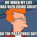 Fry suspects meme | ME WHEN MY LIFE HAS BEEN GOING GREAT; FOR THE PAST THREE DAYS | image tagged in fry-suspects | made w/ Imgflip meme maker