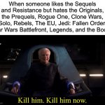 Sheev Kill Him | When someone likes the Sequels and Resistance but hates the Originals, the Prequels, Rogue One, Clone Wars, Solo, Rebels, The EU, Jedi: Fallen Order, Star Wars Battlefront, Legends, and the Books; Kill him. Kill him now. | image tagged in sheev kill him | made w/ Imgflip meme maker