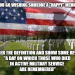 Memorial Day | BEFORE YOU GO WISHING SOMEONE A "HAPPY" MEMORIAL DAY REMEMBER THE DEFINITION AND SHOW SOME REVERENCE
"A DAY ON WHICH THOSE WHO DIED 
IN ACTI | image tagged in memorial day,reverence,respect | made w/ Imgflip meme maker