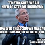 Fauci | "TO STAY SAFE, WE ALL NEED TO STAY ON LOCKDOWN. HOWEVER, THE LOCKDOWN MAY CAUSE IRREPARABLE DAMAGE, SO WE NEED TO RE-OPEN. "; THIS IS WHY AMERICA HAS HAD ENOUGH | image tagged in fauci | made w/ Imgflip meme maker