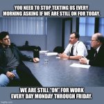 Stop texting every morning | YOU NEED TO STOP TEXTING US EVERY
 MORNING ASKING IF WE ARE STILL ON FOR TODAY. WE ARE STILL “ON” FOR WORK EVERY DAY MONDAY THROUGH FRIDAY. | image tagged in office space,texting,phone,work,lazy,mondays | made w/ Imgflip meme maker