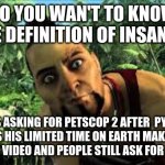 shut up about petscop 2 bitch | DO YOU WAN'T TO KNOW THE DEFINITION OF INSANITY; IT'S ASKING FOR PETSCOP 2 AFTER  PYRO SPENDS HIS LIMITED TIME ON EARTH MAKING A 2 HOUR LONG VIDEO AND PEOPLE STILL ASK FOR PETSCOP 2 | image tagged in far cry 3,pyrocynical | made w/ Imgflip meme maker
