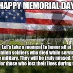 Happy Memorial Day | HAPPY MEMORIAL DAY Let's take a moment to honor all of the fallen soldiers who died while serving in the military. They will be truly missed | image tagged in memorial day,funny,memes,meme,holidays,holiday | made w/ Imgflip meme maker