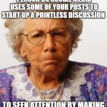 When one annoying person on social media | WHEN THAT ONE ANNOYING PERSON ON SOCIAL MEDIA USES SOME OF YOUR POSTS TO START UP A POINTLESS DISCUSSION; TO SEEK ATTENTION BY MAKING THE POSTS ABOUT THEMSELVES | image tagged in angry old woman | made w/ Imgflip meme maker
