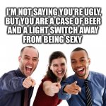 Need beer to find attractive | I’M NOT SAYING YOU’RE UGLY,
BUT YOU ARE A CASE OF BEER 
AND A LIGHT SWITCH AWAY 
FROM BEING SEXY | image tagged in ugly,beer,sexy,fun,funny,memes | made w/ Imgflip meme maker