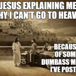 Jesus Talking To Cool Dude | JESUS EXPLAINING ME WHY I CAN'T GO TO HEAVEN BECAUSE OF SOME DUMBASS MEME'S I'VE POSTED | image tagged in memes,jesus talking to cool dude,random | made w/ Imgflip meme maker