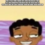 Smug Baljeet | WHEN YOU GET MUGGED BY TWO STRANGERS, AND THEY STEAL YOUR TRUCK, BUT THEN YOU REALIZE THAT THE TWO KIDNAPPED CHILDREN AND THE DEAD BODY IN THE BACK, AND THE COPS CHASING THEM ARE NOW THEIR PROBLEM | image tagged in smug baljeet | made w/ Imgflip meme maker