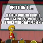 Petition to... | PETITION TO... LET FELIX JOIN THE HERMIT CRAFT SERVER SO WE COULD SEE MORE MINECRAFT FROM HIM. | image tagged in petition to | made w/ Imgflip meme maker