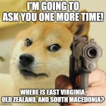 WHERE ARE THEY? | I'M GOING TO ASK YOU ONE MORE TIME! WHERE IS EAST VIRGINIA, OLD ZEALAND, AND SOUTH MACEDONIA? | image tagged in gun doge | made w/ Imgflip meme maker