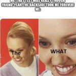 The.WHat | ME: THAT TEST WAS REALLY THOUGH 
FRIEND: YEAH, THE BACKSIDE TOOK ME FOREVER!
ME: | image tagged in thewhat | made w/ Imgflip meme maker