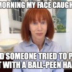 Not a Revlon moment | THIS MORNING MY FACE CAUGHT FIRE; AND SOMEONE TRIED TO PUT IT OUT WITH A BALL-PEEN HAMMER | image tagged in memes | made w/ Imgflip meme maker