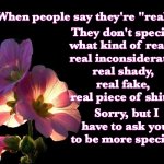 Real What? | When people say they're "real"; They don't specify 
what kind of real...
real inconsiderate, 
real shady, 
real fake, 
real piece of shit... Sorry, but I have to ask you 
to be more specific. | image tagged in pink flowers black background | made w/ Imgflip meme maker