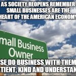 Support Small Businesses | AS SOCIETY REOPENS REMEMBER
SMALL BUSINESSES ARE THE
HEART OF THE AMERICAN ECONOMY; PLEASE DO BUSINESS WITH THEM AND
BE PATIENT, KIND AND UNDERSTANDING | image tagged in small business,american,economy,patient,kind,heart | made w/ Imgflip meme maker
