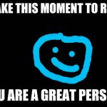 Blank Screen | JUST TAKE THIS MOMENT TO REALIZE... YOU ARE A GREAT PERSON. | image tagged in blank screen | made w/ Imgflip meme maker