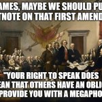 James, maybe we should add a footnote | JAMES, MAYBE WE SHOULD PUT A FOOTNOTE ON THAT FIRST AMENDMENT:; "YOUR RIGHT TO SPEAK DOES NOT MEAN THAT OTHERS HAVE AN OBLIGATION TO PROVIDE YOU WITH A MEGAPHONE" | image tagged in founding fathers | made w/ Imgflip meme maker