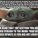 dare to read this if you are dedicated to memes | IF YOU COULD READ THIS YOU  HAVE 3030 VISION AND I AM ASHAMED THAT I DID THIS AND SORRY I DON'T KNOW WHAT I'M WRITING I'M JUST RANDOMLY TYPING IS STUFF I THINK THIS IS MORE OF A TEST THAN A MEME I THINK I SHOULD STOP BUT IF I DO IT MIGHT JUST BE TOO EASY TO READ YEAH I COULD BET YOU REGRET CLICKING ON THIS MEME ALREADY  OR EVEN BEFORE THIS POINT AND MUST HAVE STOPPED READING THIS  IF YOU HAVE GOTTEN TO THIS  POINT SORRY FOR WASTING YOUR TIME AND HAVE A GOOD DAY TOMORROW IF YOU ASK WHY TOMORROW AND NOT TODAY CAUSE I ALREADY RUINED THIS DAY FOR YOU; IF YOU READ THAT TOP SECTION YOU ARE ONE DETERMINED PERSON TO THE MEME YOUR READING OR MAKING PLEASE UPVOTE IF YOU DID NOT ENJOY THIS MEME | image tagged in sad baby yoda | made w/ Imgflip meme maker