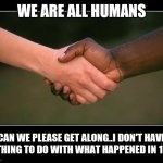 Jroc113 | WE ARE ALL HUMANS; CAN WE PLEASE GET ALONG..I DON'T HAVE NOTHING TO DO WITH WHAT HAPPENED IN 1901 | image tagged in black white | made w/ Imgflip meme maker