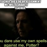 You dare use my own spells against me, Potter? | TEACHER: DID U DO UR ASSIGNMENT
ME: WILL U GRADE IT               
TEACHER: | image tagged in you dare use my own spells against me potter | made w/ Imgflip meme maker