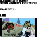 basically this is a Karen meme | KAREN: LETS HER KIDS RUN RAMPANT IN A STORE AND ALLOWS THEM TO DESTROY EVERYTHING; GAY COUPLE: KISSES; KAREN: | image tagged in you are reaching illegal levels that no one should ever go,karen,karen memes | made w/ Imgflip meme maker
