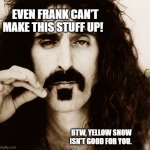 Frank Zappa | EVEN FRANK CAN'T MAKE THIS STUFF UP! BTW, YELLOW SNOW ISN'T GOOD FOR YOU. | image tagged in frank zappa | made w/ Imgflip meme maker