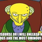 Mr Burns Release The Hounds | DISBURSE OR I WILL UNLEASH MY VICIOUS DOGS AND THE MOST OMINOUS WEAPONS! | image tagged in mr burns release the hounds | made w/ Imgflip meme maker