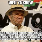 jack roush on kids these days vs. what i do | WELL YA KNOW; BACK IN MY DAY KIDS HAD THERE BIKES AND WE RACED EACH OTHER WITH THEM, I BUILT MY FIRST V8 ENGINE WHEN I WAS 14 AND KIDS THESE DAYS ARE ON THERE PHONES, BUT AT LEAST MY DRIVERS AND CAR BUILDERS LIKE THE SMELL OF GASOLINE BETTER THEN THE SMELL OF A NEW PHONE AND IM PROUD | image tagged in jack roush | made w/ Imgflip meme maker