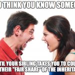 Fighting Siblings | YOU THINK YOU KNOW SOMEONE; UNTIL YOUR SIBLING TAKES YOU TO COURT FOR THEIR "FAIR SHARE" OF THE INHERITANCE | image tagged in angry fighting married couple husband  wife | made w/ Imgflip meme maker