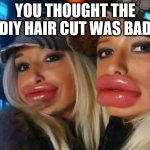 Duck Face Chicks | YOU THOUGHT THE DIY HAIR CUT WAS BAD | image tagged in memes,duck face chicks | made w/ Imgflip meme maker