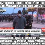 Because arresting the CNN news crew will show the protesters they mean business. Wow. Just wow! Lol | "AS YOU CAN SEE HERE THE RIOTS CONTINUE AND THE.... HEY WHY ARE YOU ARRESTING ME?..."; "WELL IT LOOKS LIKE I'M CURRENTLY BEING ARRESTED AND I DONT KNOW WHY. THIS IS OMAR JIMENEZ, CNN NEWS. BACK TO YOU TOM." | image tagged in reporter arrested,cnn,news,riots,protesters,memes | made w/ Imgflip meme maker