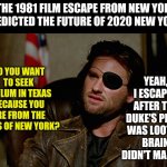 1981's Escape from New York and 2020 real New York.......pretty similar. | THE 1981 FILM ESCAPE FROM NEW YORK PREDICTED THE FUTURE OF 2020 NEW YORK? YEAH, I ESCAPED AFTER THE DUKE'S PLACE WAS LOOTED. BRAIN DIDN'T MAKE IT. SO YOU WANT TO SEEK ASYLUM IN TEXAS BECAUSE YOU ARE FROM THE CHAOS OF NEW YORK? | image tagged in escape from new york snake plisskin,the future | made w/ Imgflip meme maker