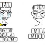 can't have enough history memes | JAPAN; TRUMAN; HAHA METAL BALL GO BOOM! NO YOU CAN'T JUST BLOW UP A CITY TO END A WAR! | image tagged in no you can't just,history,ww2 | made w/ Imgflip meme maker